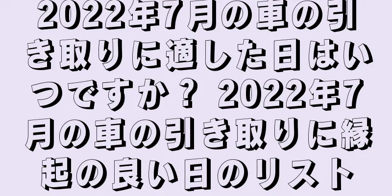 2022年7月の車の引き取りに適した日はいつですか？ 2022年7月の車の引き取りに縁起の良い日のリスト