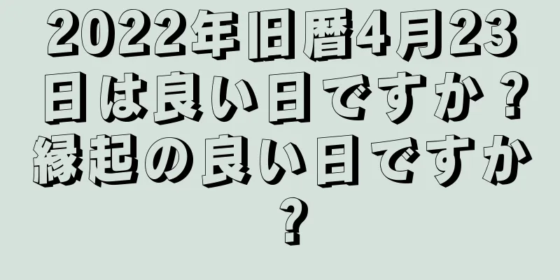 2022年旧暦4月23日は良い日ですか？縁起の良い日ですか？