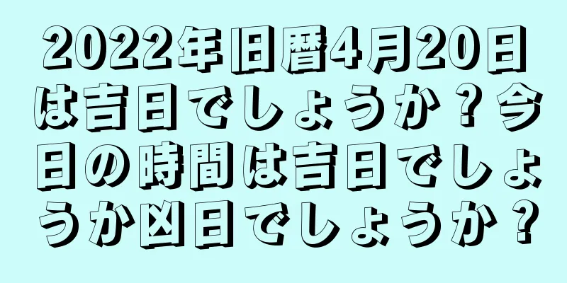 2022年旧暦4月20日は吉日でしょうか？今日の時間は吉日でしょうか凶日でしょうか？