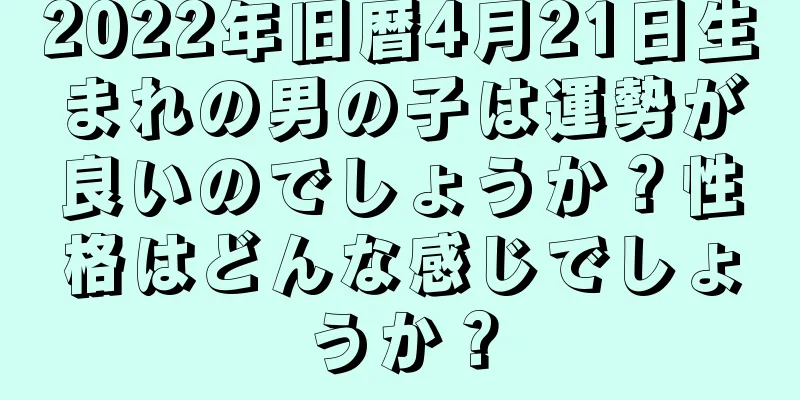 2022年旧暦4月21日生まれの男の子は運勢が良いのでしょうか？性格はどんな感じでしょうか？
