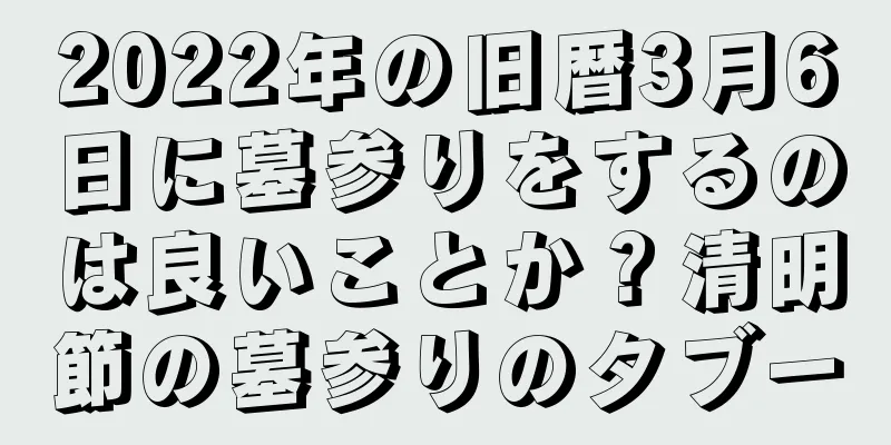 2022年の旧暦3月6日に墓参りをするのは良いことか？清明節の墓参りのタブー