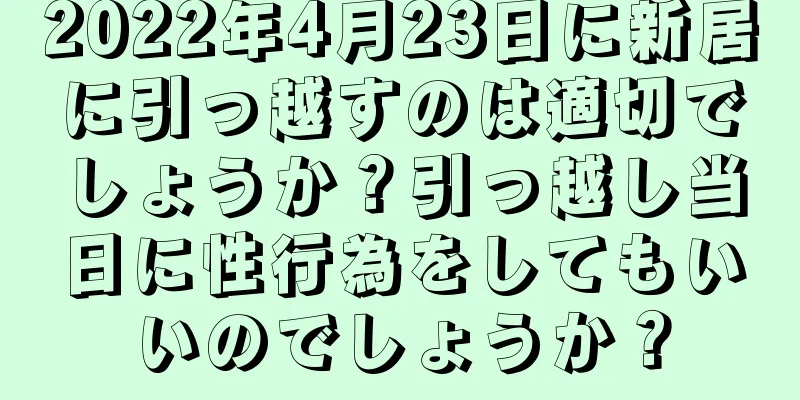 2022年4月23日に新居に引っ越すのは適切でしょうか？引っ越し当日に性行為をしてもいいのでしょうか？