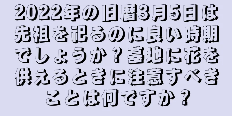 2022年の旧暦3月5日は先祖を祀るのに良い時期でしょうか？墓地に花を供えるときに注意すべきことは何ですか？