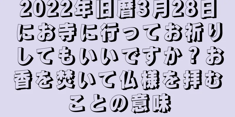 2022年旧暦3月28日にお寺に行ってお祈りしてもいいですか？お香を焚いて仏様を拝むことの意味