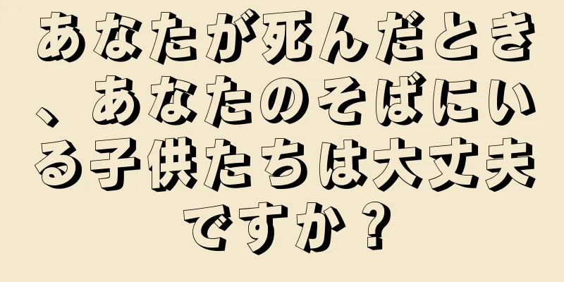 あなたが死んだとき、あなたのそばにいる子供たちは大丈夫ですか？