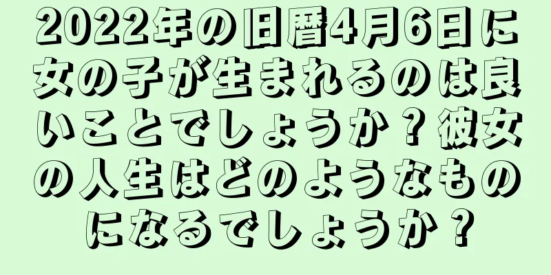 2022年の旧暦4月6日に女の子が生まれるのは良いことでしょうか？彼女の人生はどのようなものになるでしょうか？