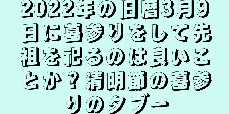 2022年の旧暦3月9日に墓参りをして先祖を祀るのは良いことか？清明節の墓参りのタブー