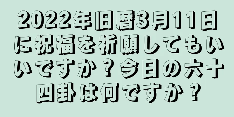 2022年旧暦3月11日に祝福を祈願してもいいですか？今日の六十四卦は何ですか？