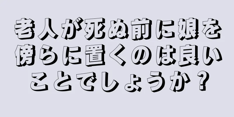 老人が死ぬ前に娘を傍らに置くのは良いことでしょうか？