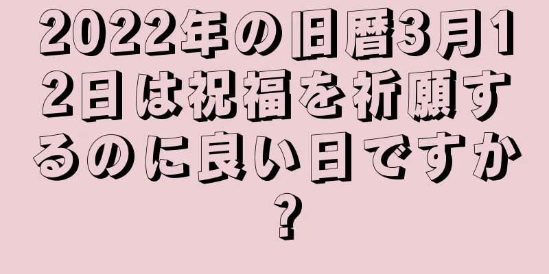 2022年の旧暦3月12日は祝福を祈願するのに良い日ですか？