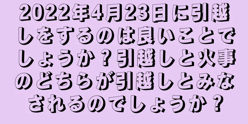 2022年4月23日に引越しをするのは良いことでしょうか？引越しと火事のどちらが引越しとみなされるのでしょうか？