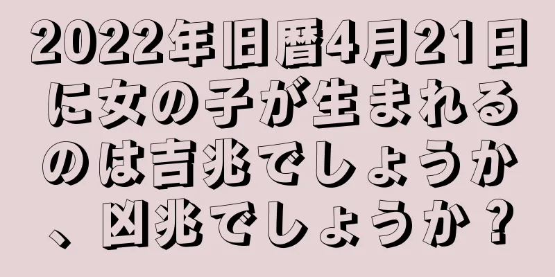 2022年旧暦4月21日に女の子が生まれるのは吉兆でしょうか、凶兆でしょうか？