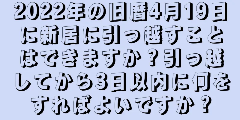 2022年の旧暦4月19日に新居に引っ越すことはできますか？引っ越してから3日以内に何をすればよいですか？
