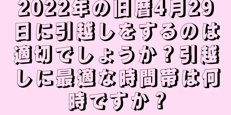 2022年の旧暦4月29日に引越しをするのは適切でしょうか？引越しに最適な時間帯は何時ですか？