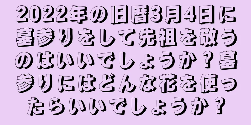 2022年の旧暦3月4日に墓参りをして先祖を敬うのはいいでしょうか？墓参りにはどんな花を使ったらいいでしょうか？