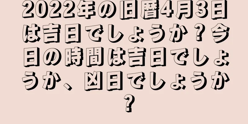 2022年の旧暦4月3日は吉日でしょうか？今日の時間は吉日でしょうか、凶日でしょうか？