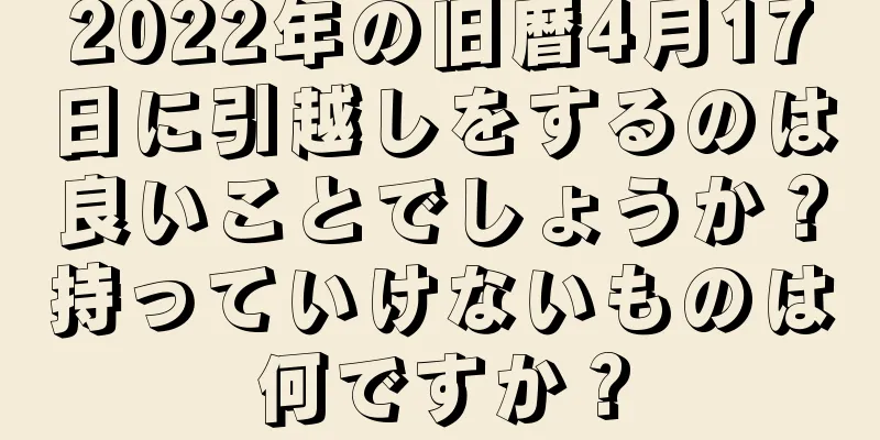 2022年の旧暦4月17日に引越しをするのは良いことでしょうか？持っていけないものは何ですか？
