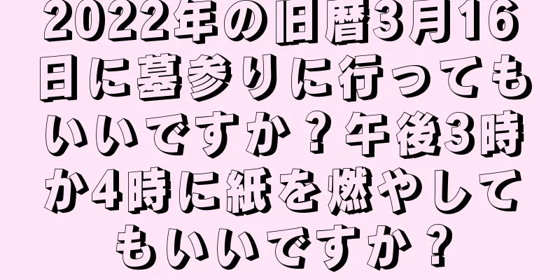 2022年の旧暦3月16日に墓参りに行ってもいいですか？午後3時か4時に紙を燃やしてもいいですか？