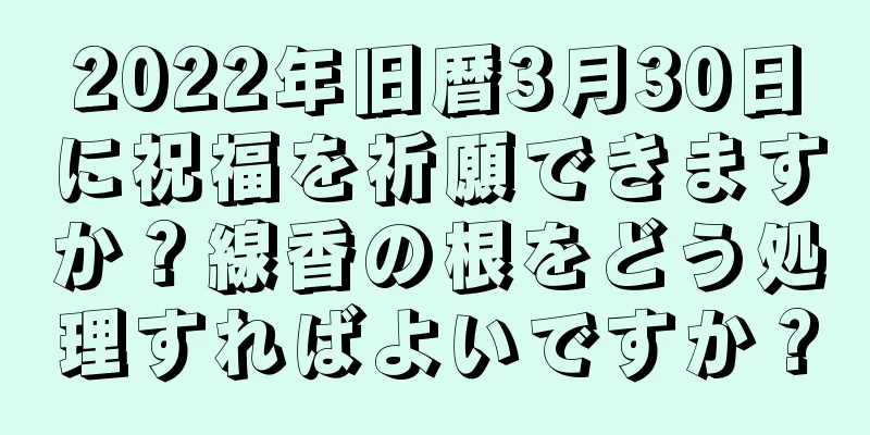 2022年旧暦3月30日に祝福を祈願できますか？線香の根をどう処理すればよいですか？