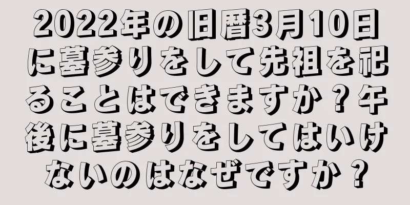 2022年の旧暦3月10日に墓参りをして先祖を祀ることはできますか？午後に墓参りをしてはいけないのはなぜですか？