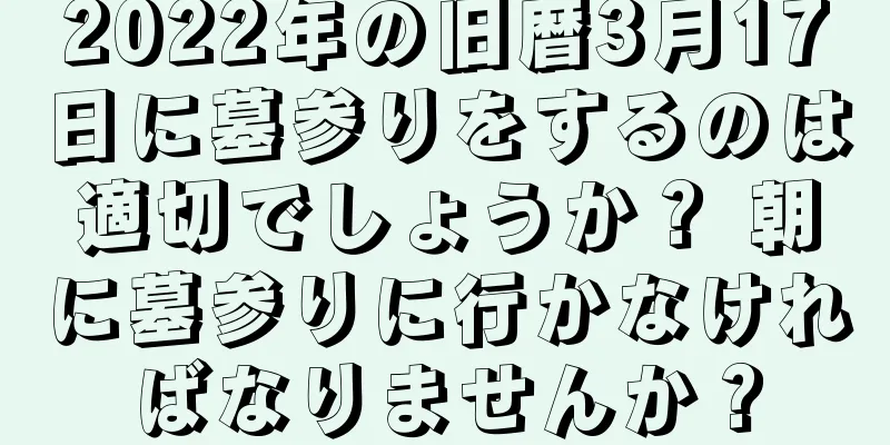 2022年の旧暦3月17日に墓参りをするのは適切でしょうか？ 朝に墓参りに行かなければなりませんか？