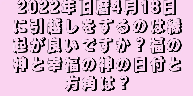 2022年旧暦4月18日に引越しをするのは縁起が良いですか？福の神と幸福の神の日付と方角は？