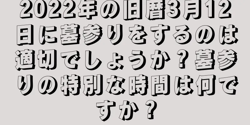 2022年の旧暦3月12日に墓参りをするのは適切でしょうか？墓参りの特別な時間は何ですか？