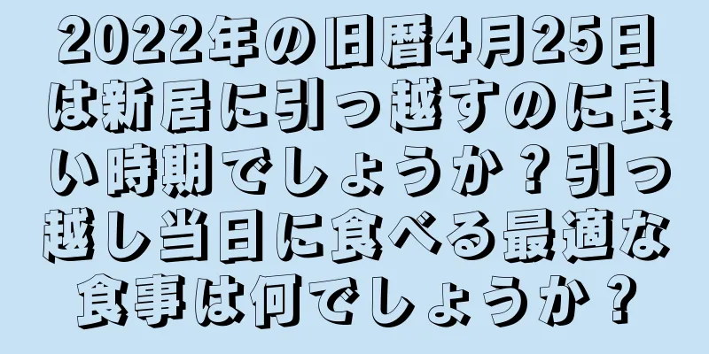 2022年の旧暦4月25日は新居に引っ越すのに良い時期でしょうか？引っ越し当日に食べる最適な食事は何でしょうか？