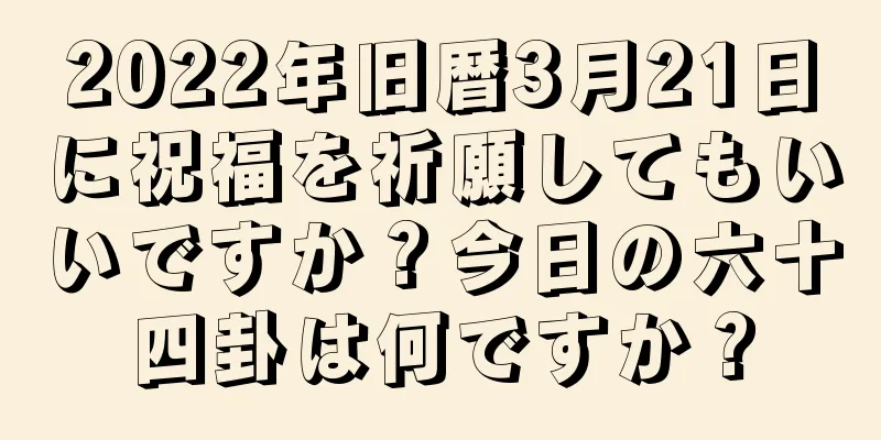 2022年旧暦3月21日に祝福を祈願してもいいですか？今日の六十四卦は何ですか？
