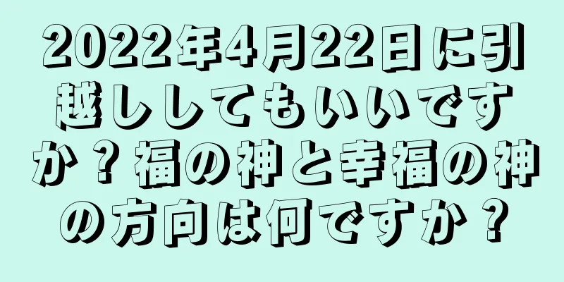 2022年4月22日に引越ししてもいいですか？福の神と幸福の神の方向は何ですか？