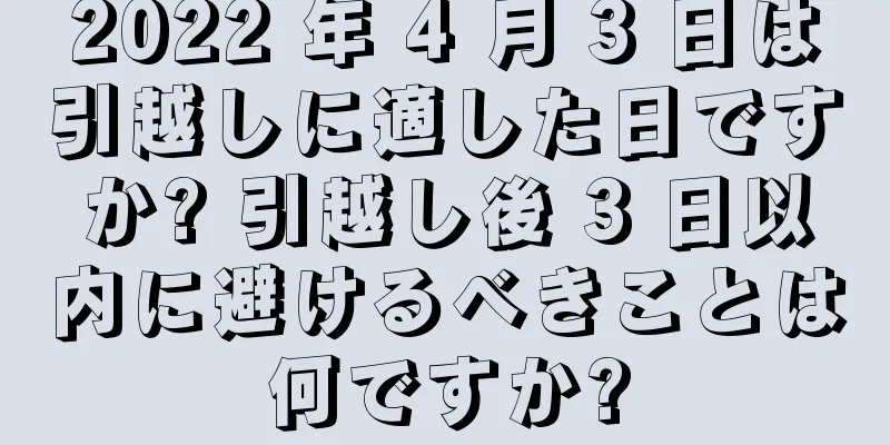 2022 年 4 月 3 日は引越しに適した日ですか? 引越し後 3 日以内に避けるべきことは何ですか?