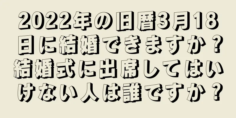 2022年の旧暦3月18日に結婚できますか？結婚式に出席してはいけない人は誰ですか？