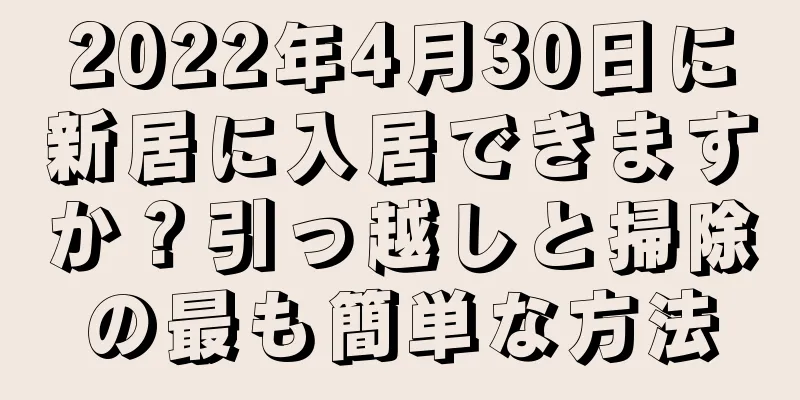 2022年4月30日に新居に入居できますか？引っ越しと掃除の最も簡単な方法
