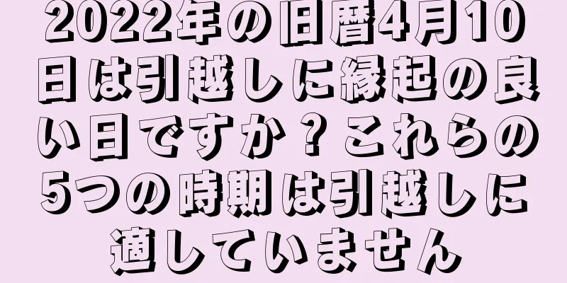 2022年の旧暦4月10日は引越しに縁起の良い日ですか？これらの5つの時期は引越しに適していません