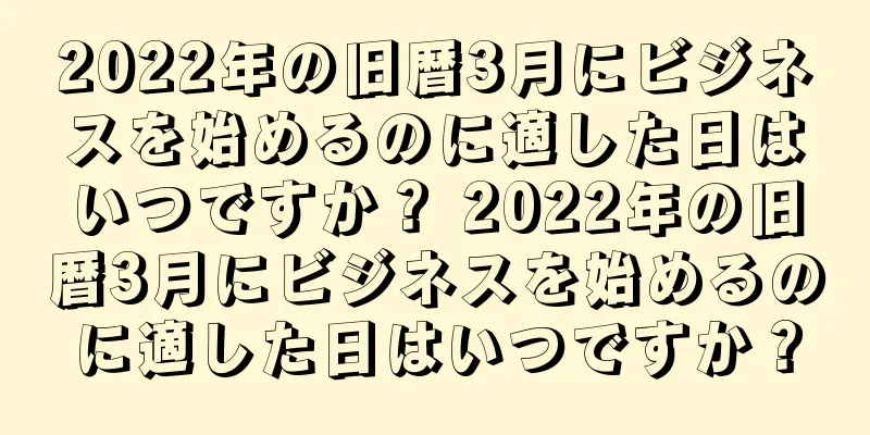 2022年の旧暦3月にビジネスを始めるのに適した日はいつですか？ 2022年の旧暦3月にビジネスを始めるのに適した日はいつですか？