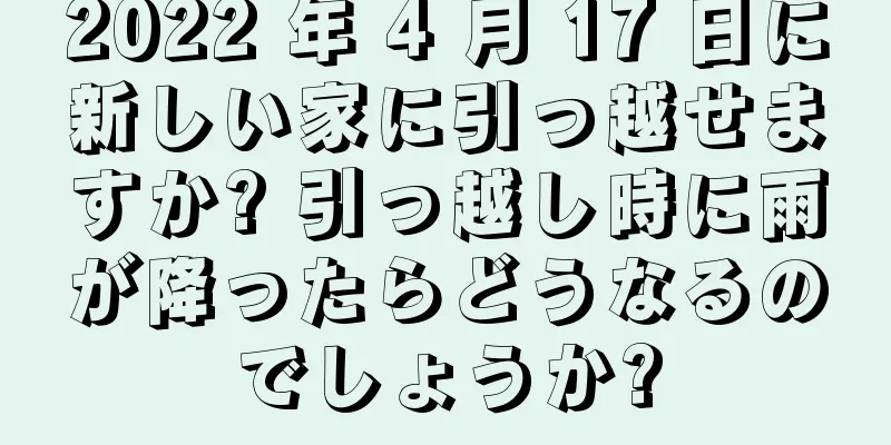 2022 年 4 月 17 日に新しい家に引っ越せますか? 引っ越し時に雨が降ったらどうなるのでしょうか?
