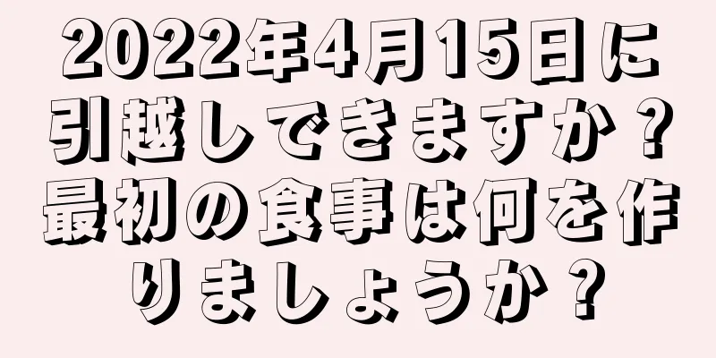 2022年4月15日に引越しできますか？最初の食事は何を作りましょうか？