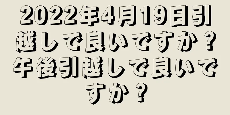 2022年4月19日引越しで良いですか？午後引越しで良いですか？