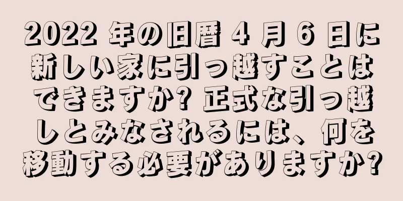 2022 年の旧暦 4 月 6 日に新しい家に引っ越すことはできますか? 正式な引っ越しとみなされるには、何を移動する必要がありますか?
