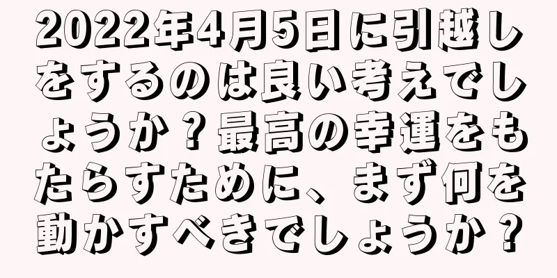 2022年4月5日に引越しをするのは良い考えでしょうか？最高の幸運をもたらすために、まず何を動かすべきでしょうか？