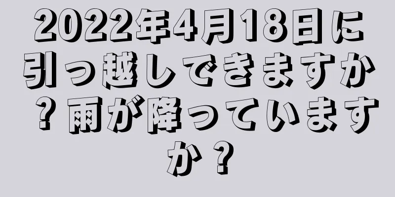 2022年4月18日に引っ越しできますか？雨が降っていますか？