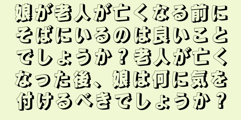 娘が老人が亡くなる前にそばにいるのは良いことでしょうか？老人が亡くなった後、娘は何に気を付けるべきでしょうか？