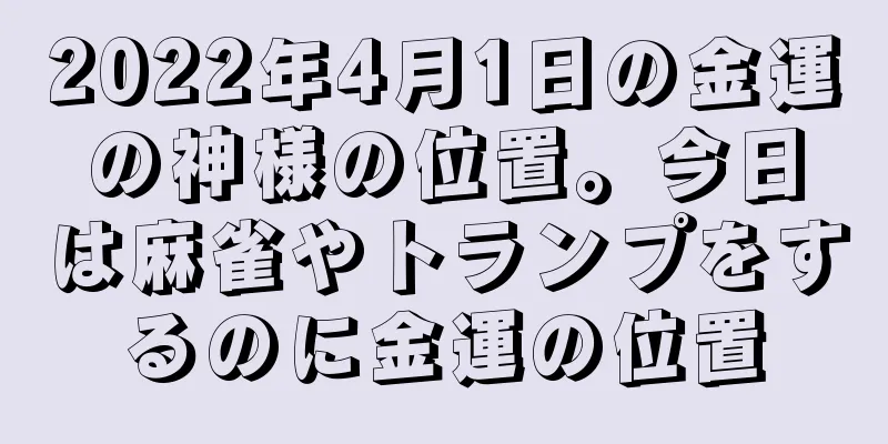 2022年4月1日の金運の神様の位置。今日は麻雀やトランプをするのに金運の位置