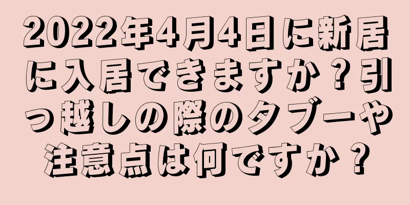 2022年4月4日に新居に入居できますか？引っ越しの際のタブーや注意点は何ですか？