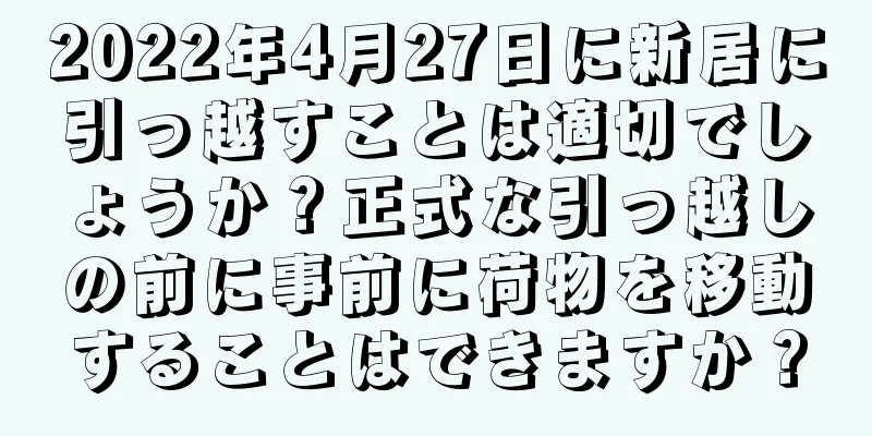 2022年4月27日に新居に引っ越すことは適切でしょうか？正式な引っ越しの前に事前に荷物を移動することはできますか？