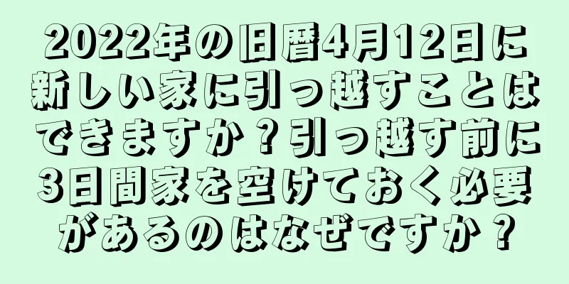 2022年の旧暦4月12日に新しい家に引っ越すことはできますか？引っ越す前に3日間家を空けておく必要があるのはなぜですか？