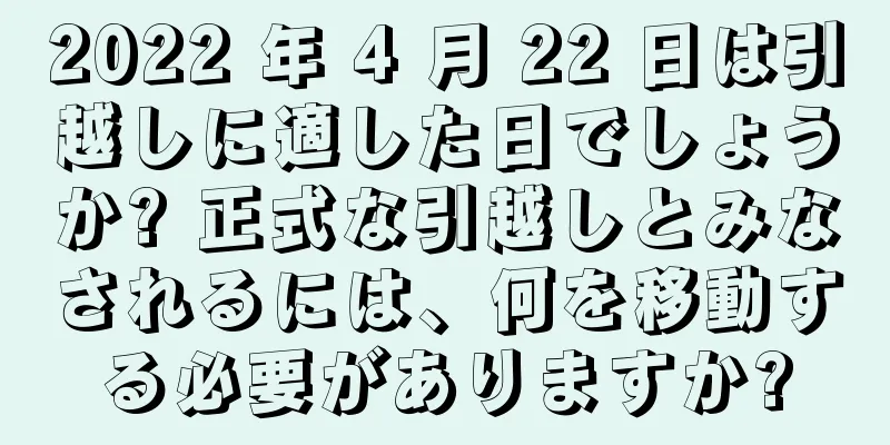 2022 年 4 月 22 日は引越しに適した日でしょうか? 正式な引越しとみなされるには、何を移動する必要がありますか?