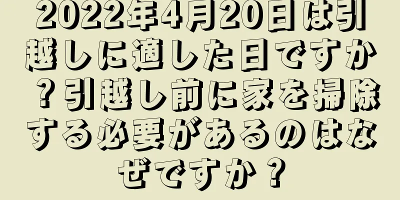 2022年4月20日は引越しに適した日ですか？引越し前に家を掃除する必要があるのはなぜですか？