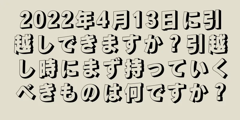 2022年4月13日に引越しできますか？引越し時にまず持っていくべきものは何ですか？