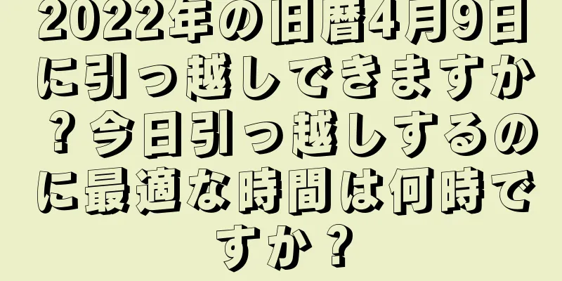 2022年の旧暦4月9日に引っ越しできますか？今日引っ越しするのに最適な時間は何時ですか？
